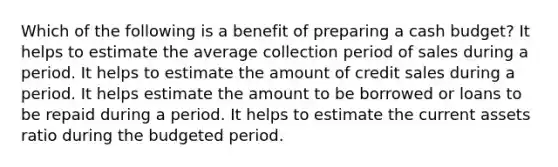 Which of the following is a benefit of preparing a cash budget? It helps to estimate the average collection period of sales during a period. It helps to estimate the amount of credit sales during a period. It helps estimate the amount to be borrowed or loans to be repaid during a period. It helps to estimate the current assets ratio during the budgeted period.