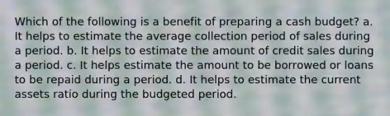 Which of the following is a benefit of preparing a cash budget? a. It helps to estimate the average collection period of sales during a period. b. It helps to estimate the amount of credit sales during a period. c. It helps estimate the amount to be borrowed or loans to be repaid during a period. d. It helps to estimate the current assets ratio during the budgeted period.