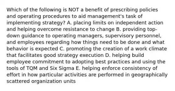 Which of the following is NOT a benefit of prescribing policies and operating procedures to aid management's task of implementing strategy? A. placing limits on independent action and helping overcome resistance to change B. providing top-down guidance to operating managers, supervisory personnel, and employees regarding how things need to be done and what behavior is expected C. promoting the creation of a work climate that facilitates good strategy execution D. helping build employee commitment to adopting best practices and using the tools of TQM and Six Sigma E. helping enforce consistency of effort in how particular activities are performed in geographically scattered organization units