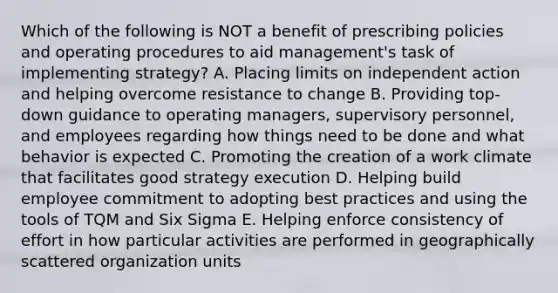 Which of the following is NOT a benefit of prescribing policies and operating procedures to aid management's task of implementing strategy? A. Placing limits on independent action and helping overcome resistance to change B. Providing top-down guidance to operating managers, supervisory personnel, and employees regarding how things need to be done and what behavior is expected C. Promoting the creation of a work climate that facilitates good strategy execution D. Helping build employee commitment to adopting best practices and using the tools of TQM and Six Sigma E. Helping enforce consistency of effort in how particular activities are performed in geographically scattered organization units