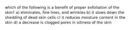 which of the following is a benefit of proper exfoliation of the skin? a) eliminates, fine lines, and wrinkles b) it slows down the shedding of dead skin cells c) it reduces moisture content in the skin d) a decrease is clogged pores in oiliness of the skin