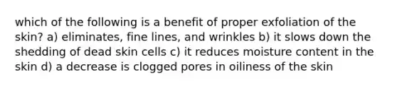 which of the following is a benefit of proper exfoliation of the skin? a) eliminates, fine lines, and wrinkles b) it slows down the shedding of dead skin cells c) it reduces moisture content in the skin d) a decrease is clogged pores in oiliness of the skin