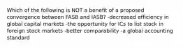 Which of the following is NOT a benefit of a proposed convergence between FASB and IASB? -decreased efficiency in global capital markets -the opportunity for ICs to list stock in foreign stock markets -better comparability -a global accounting standard