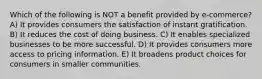 Which of the following is NOT a benefit provided by e-commerce? A) It provides consumers the satisfaction of instant gratification. B) It reduces the cost of doing business. C) It enables specialized businesses to be more successful. D) It provides consumers more access to pricing information. E) It broadens product choices for consumers in smaller communities.