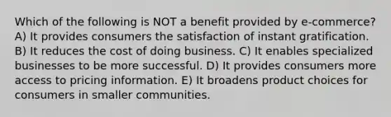 Which of the following is NOT a benefit provided by e-commerce? A) It provides consumers the satisfaction of instant gratification. B) It reduces the cost of doing business. C) It enables specialized businesses to be more successful. D) It provides consumers more access to pricing information. E) It broadens product choices for consumers in smaller communities.