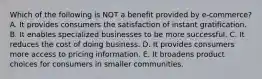 Which of the following is NOT a benefit provided by e-commerce? A. It provides consumers the satisfaction of instant gratification. B. It enables specialized businesses to be more successful. C. It reduces the cost of doing business. D. It provides consumers more access to pricing information. E. It broadens product choices for consumers in smaller communities.