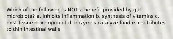 Which of the following is NOT a benefit provided by gut microbiota? a. inhibits inflammation b. synthesis of vitamins c. host tissue development d. enzymes catalyze food e. contributes to thin intestinal walls