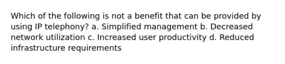 Which of the following is not a benefit that can be provided by using IP telephony? a. ​Simplified management b. ​Decreased network utilization c. ​Increased user productivity d. Reduced infrastructure requirements