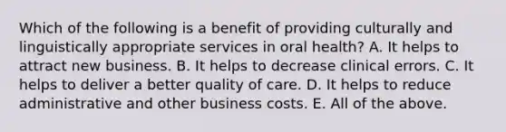 Which of the following is a benefit of providing culturally and linguistically appropriate services in oral health? A. It helps to attract new business. B. It helps to decrease clinical errors. C. It helps to deliver a better quality of care. D. It helps to reduce administrative and other business costs. E. All of the above.