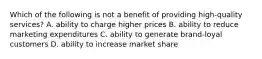 Which of the following is not a benefit of providing high-quality services? A. ability to charge higher prices B. ability to reduce marketing expenditures C. ability to generate brand-loyal customers D. ability to increase market share