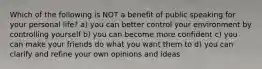 Which of the following is NOT a benefit of public speaking for your personal life? a) you can better control your environment by controlling yourself b) you can become more confident c) you can make your friends do what you want them to d) you can clarify and refine your own opinions and ideas