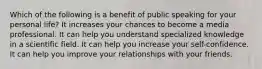 Which of the following is a benefit of public speaking for your personal life? It increases your chances to become a media professional. It can help you understand specialized knowledge in a scientific field. It can help you increase your self-confidence. It can help you improve your relationships with your friends.