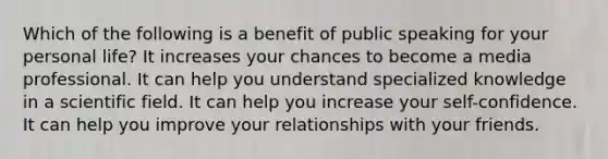 Which of the following is a benefit of public speaking for your personal life? It increases your chances to become a media professional. It can help you understand specialized knowledge in a scientific field. It can help you increase your self-confidence. It can help you improve your relationships with your friends.