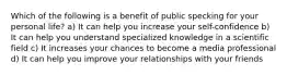 Which of the following is a benefit of public specking for your personal life? a) It can help you increase your self-confidence b) It can help you understand specialized knowledge in a scientific field c) It increases your chances to become a media professional d) It can help you improve your relationships with your friends