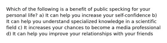 Which of the following is a benefit of public specking for your personal life? a) It can help you increase your self-confidence b) It can help you understand specialized knowledge in a scientific field c) It increases your chances to become a media professional d) It can help you improve your relationships with your friends