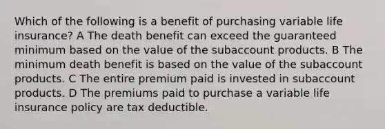 Which of the following is a benefit of purchasing variable life insurance? A The death benefit can exceed the guaranteed minimum based on the value of the subaccount products. B The minimum death benefit is based on the value of the subaccount products. C The entire premium paid is invested in subaccount products. D The premiums paid to purchase a variable life insurance policy are tax deductible.