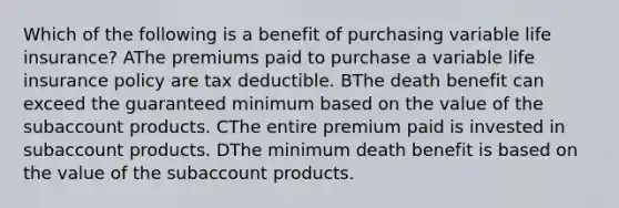 Which of the following is a benefit of purchasing variable life insurance? AThe premiums paid to purchase a variable life insurance policy are tax deductible. BThe death benefit can exceed the guaranteed minimum based on the value of the subaccount products. CThe entire premium paid is invested in subaccount products. DThe minimum death benefit is based on the value of the subaccount products.