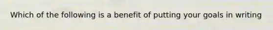 Which of the following is a benefit of putting your goals in writing