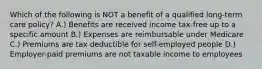 Which of the following is NOT a benefit of a qualified long-term care policy? A.) Benefits are received income tax-free up to a specific amount B.) Expenses are reimbursable under Medicare C.) Premiums are tax deductible for self-employed people D.) Employer-paid premiums are not taxable income to employees