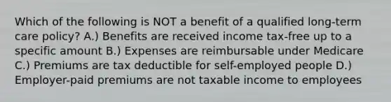 Which of the following is NOT a benefit of a qualified long-term care policy? A.) Benefits are received income tax-free up to a specific amount B.) Expenses are reimbursable under Medicare C.) Premiums are tax deductible for self-employed people D.) Employer-paid premiums are not taxable income to employees