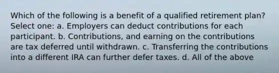 Which of the following is a benefit of a qualified retirement plan? Select one: a. Employers can deduct contributions for each participant. b. Contributions, and earning on the contributions are tax deferred until withdrawn. c. Transferring the contributions into a different IRA can further defer taxes. d. All of the above