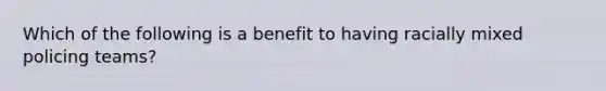 Which of the following is a benefit to having racially mixed policing teams?