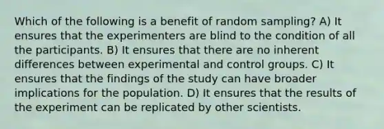 Which of the following is a benefit of random sampling? A) It ensures that the experimenters are blind to the condition of all the participants. B) It ensures that there are no inherent differences between experimental and control groups. C) It ensures that the findings of the study can have broader implications for the population. D) It ensures that the results of the experiment can be replicated by other scientists.