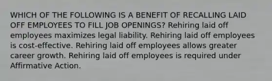 WHICH OF THE FOLLOWING IS A BENEFIT OF RECALLING LAID OFF EMPLOYEES TO FILL JOB OPENINGS? Rehiring laid off employees maximizes legal liability. Rehiring laid off employees is cost-effective. Rehiring laid off employees allows greater career growth. Rehiring laid off employees is required under Affirmative Action.