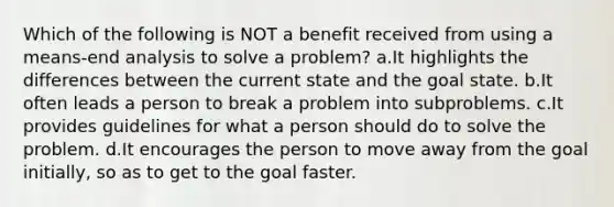 Which of the following is NOT a benefit received from using a means-end analysis to solve a problem? a.It highlights the differences between the current state and the goal state. b.It often leads a person to break a problem into subproblems. c.It provides guidelines for what a person should do to solve the problem. d.It encourages the person to move away from the goal initially, so as to get to the goal faster.