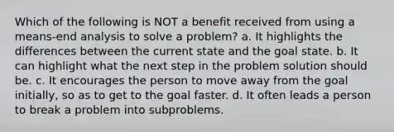 Which of the following is NOT a benefit received from using a means-end analysis to solve a problem? a. It highlights the differences between the current state and the goal state. b. It can highlight what the next step in the problem solution should be. c. It encourages the person to move away from the goal initially, so as to get to the goal faster. d. It often leads a person to break a problem into subproblems.