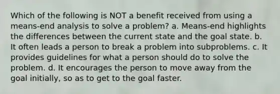 Which of the following is NOT a benefit received from using a means-end analysis to solve a problem? a. Means-end highlights the differences between the current state and the goal state. b. It often leads a person to break a problem into subproblems. c. It provides guidelines for what a person should do to solve the problem. d. It encourages the person to move away from the goal initially, so as to get to the goal faster.