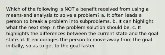 Which of the following is NOT a benefit received from using a means-end analysis to solve a problem? a. It often leads a person to break a problem into subproblems. b. It can highlight what the next step in the problem solution should be. c. It highlights the differences between the current state and the goal state. d. It encourages the person to move away from the goal initially, so as to get to the goal faster.