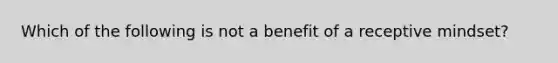 Which of the following is not a benefit of a receptive mindset?