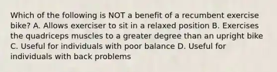 Which of the following is NOT a benefit of a recumbent exercise bike? A. Allows exerciser to sit in a relaxed position B. Exercises the quadriceps muscles to a greater degree than an upright bike C. Useful for individuals with poor balance D. Useful for individuals with back problems