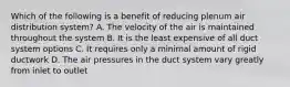 Which of the following is a benefit of reducing plenum air distribution system? A. The velocity of the air is maintained throughout the system B. It is the least expensive of all duct system options C. It requires only a minimal amount of rigid ductwork D. The air pressures in the duct system vary greatly from inlet to outlet