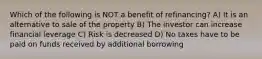 Which of the following is NOT a benefit of refinancing? A) It is an alternative to sale of the property B) The investor can increase financial leverage C) Risk is decreased D) No taxes have to be paid on funds received by additional borrowing