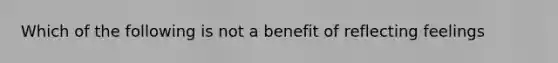 Which of the following is not a benefit of reflecting feelings