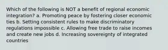 Which of the following is NOT a benefit of regional economic integration? a. Promoting peace by fostering closer economic ties b. Setting consistent rules to make discriminatory regulations impossible c. Allowing free trade to raise incomes and create new jobs d. Increasing sovereignty of integrated countries