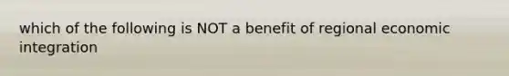 which of the following is NOT a benefit of regional economic integration