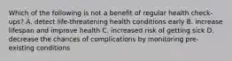 Which of the following is not a benefit of regular health check-ups? A. detect life-threatening health conditions early B. increase lifespan and improve health C. increased risk of getting sick D. decrease the chances of complications by monitoring pre-existing conditions