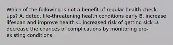 Which of the following is not a benefit of regular health check-ups? A. detect life-threatening health conditions early B. increase lifespan and improve health C. increased risk of getting sick D. decrease the chances of complications by monitoring pre-existing conditions