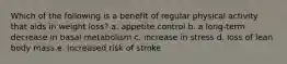 Which of the following is a benefit of regular physical activity that aids in weight loss? a. appetite control b. a long-term decrease in basal metabolism c. increase in stress d. loss of lean body mass e. increased risk of stroke