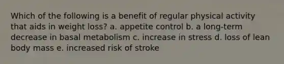 Which of the following is a benefit of regular physical activity that aids in weight loss? a. appetite control b. a long-term decrease in basal metabolism c. increase in stress d. loss of lean body mass e. increased risk of stroke