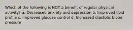 Which of the following is NOT a benefit of regular physical activity? a. Decreased anxiety and depression b. Improved lipid profile c. Improved glucose control d. Increased diastolic blood pressure