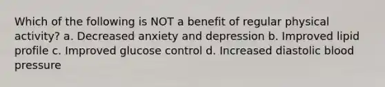 Which of the following is NOT a benefit of regular physical activity? a. Decreased anxiety and depression b. Improved lipid profile c. Improved glucose control d. Increased diastolic blood pressure