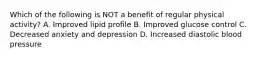 Which of the following is NOT a benefit of regular physical activity? A. Improved lipid profile B. Improved glucose control C. Decreased anxiety and depression D. Increased diastolic blood pressure