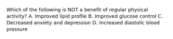 Which of the following is NOT a benefit of regular physical activity? A. Improved lipid profile B. Improved glucose control C. Decreased anxiety and depression D. Increased diastolic blood pressure