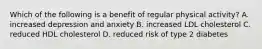 Which of the following is a benefit of regular physical activity? A. increased depression and anxiety B. increased LDL cholesterol C. reduced HDL cholesterol D. reduced risk of type 2 diabetes