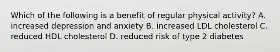 Which of the following is a benefit of regular physical activity? A. increased depression and anxiety B. increased LDL cholesterol C. reduced HDL cholesterol D. reduced risk of type 2 diabetes