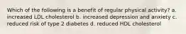 Which of the following is a benefit of regular physical activity? a. increased LDL cholesterol b. increased depression and anxiety c. reduced risk of type 2 diabetes d. reduced HDL cholesterol
